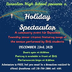 Image of text that says Bensalem High School presents a Holiday Spectacular A community event for Bensalem Township senior citizens featuring songs of the season performed by BHS students December 23, 2025 Doors open at 11:00 am Parking is available in front of BHS Performances begin at 11:30 am Admission is FREE, but you must be a Bensalem resident to attend. Questions: call 215-750-2800, ext. 4101